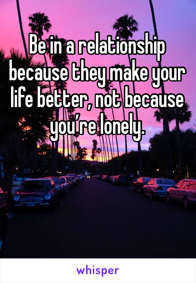 Be in a relationship because they make your life better, not because you’re lonely.