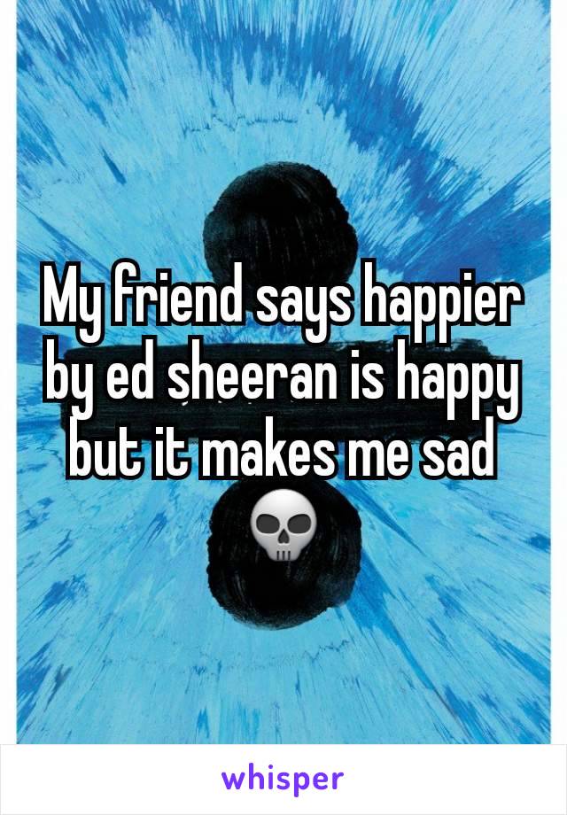 My friend says happier by ed sheeran is happy but it makes me sad 💀