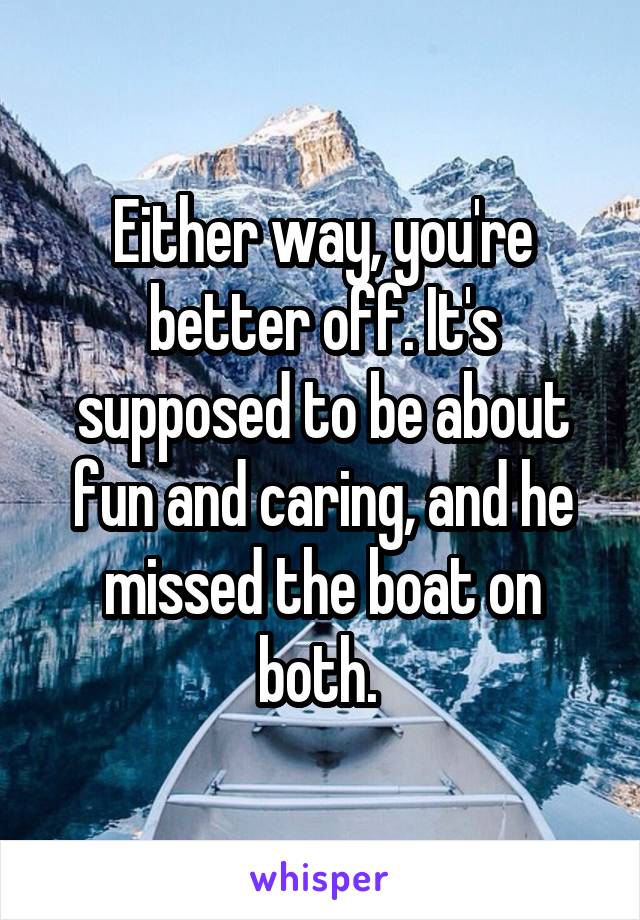 Either way, you're better off. It's supposed to be about fun and caring, and he missed the boat on both. 