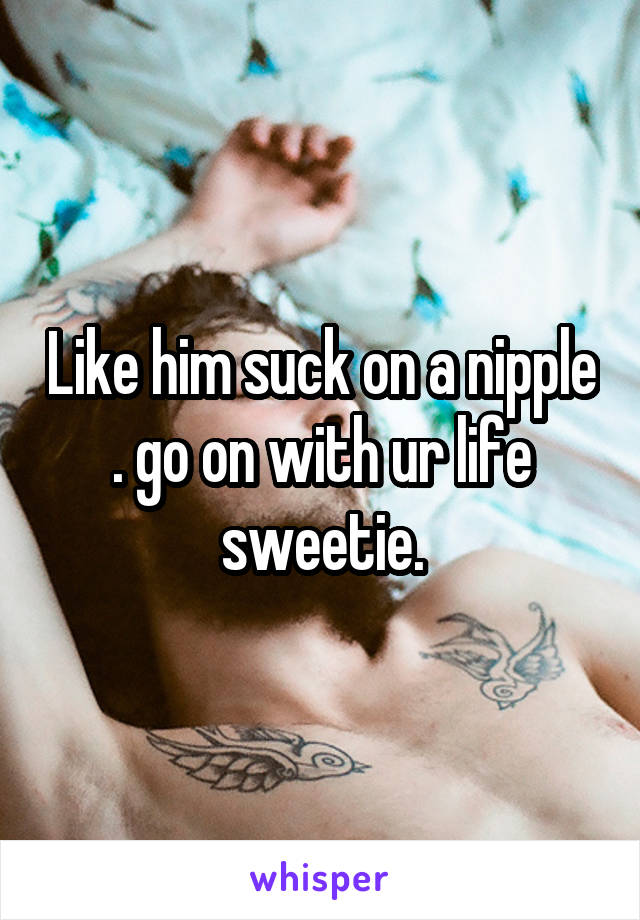 Like him suck on a nipple . go on with ur life sweetie.