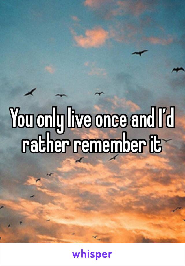 You only live once and I’d rather remember it 