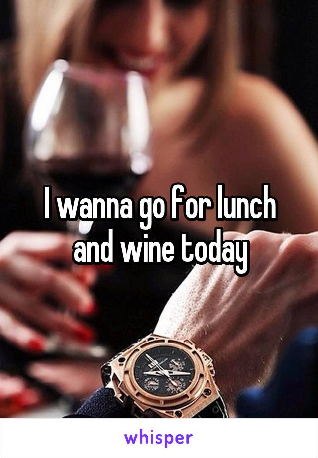 I wanna go for lunch and wine today