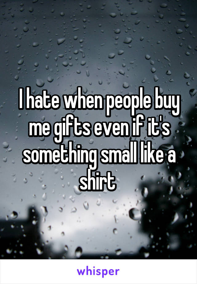 I hate when people buy me gifts even if it's something small like a shirt 