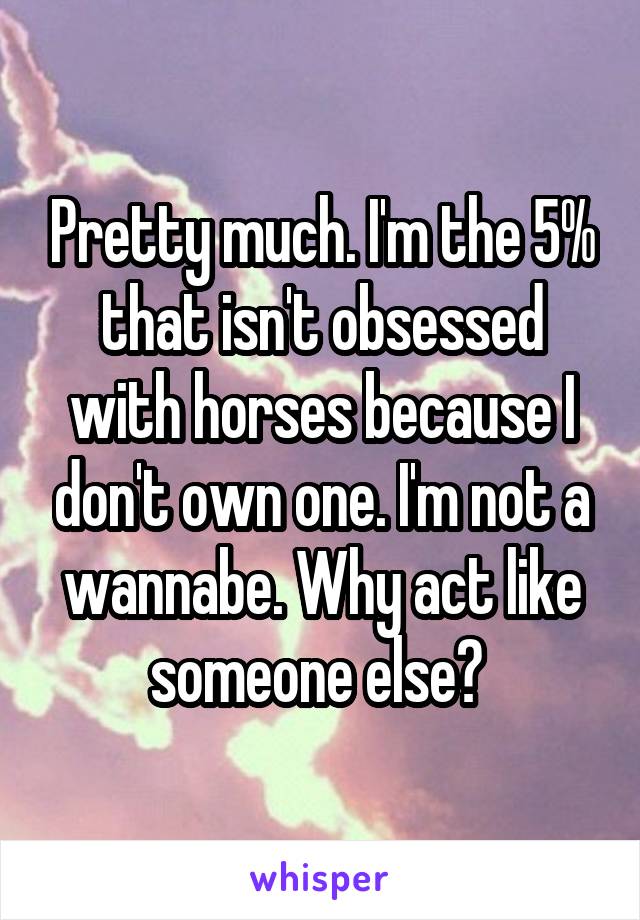 Pretty much. I'm the 5% that isn't obsessed with horses because I don't own one. I'm not a wannabe. Why act like someone else? 