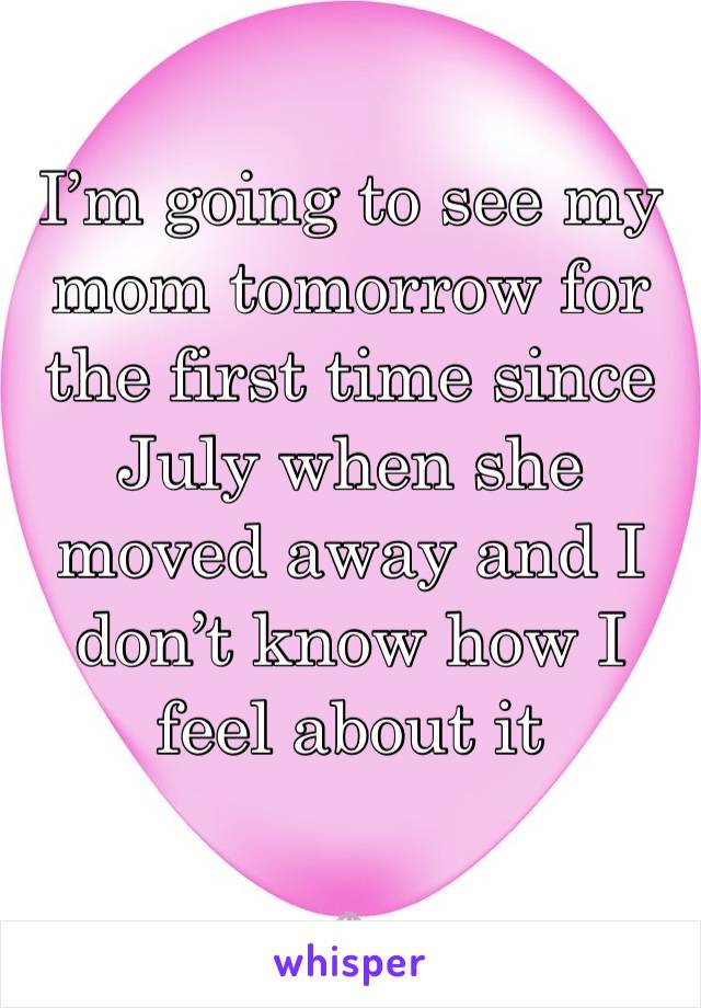 I’m going to see my mom tomorrow for the first time since July when she moved away and I don’t know how I feel about it