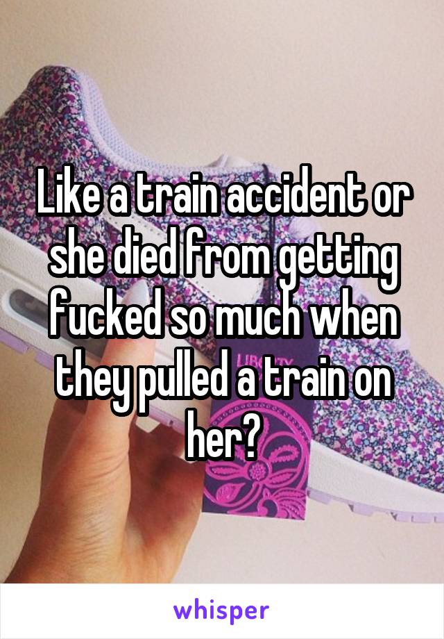 Like a train accident or she died from getting fucked so much when they pulled a train on her?