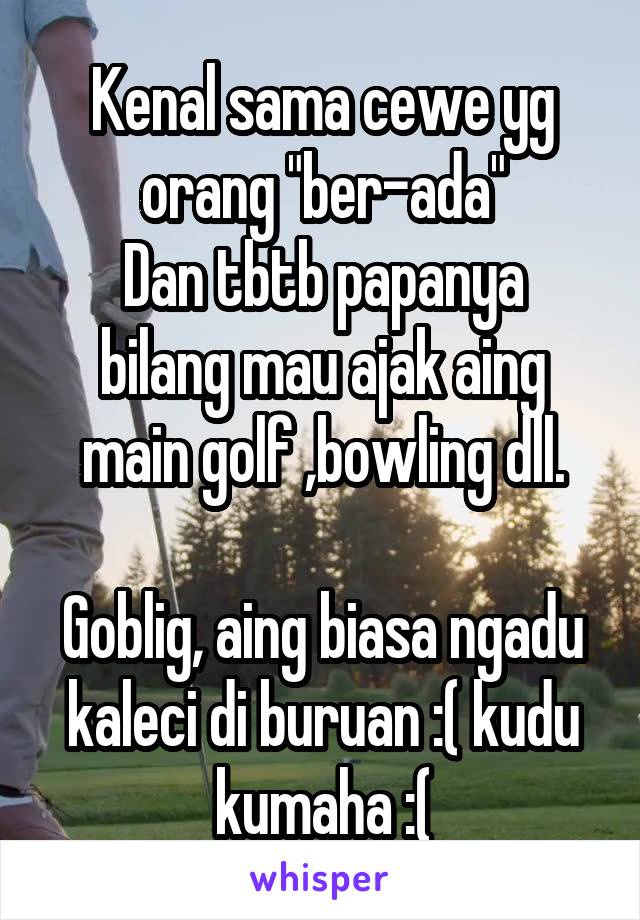 Kenal sama cewe yg orang "ber-ada"
Dan tbtb papanya bilang mau ajak aing main golf ,bowling dll.

Goblig, aing biasa ngadu kaleci di buruan :( kudu kumaha :(