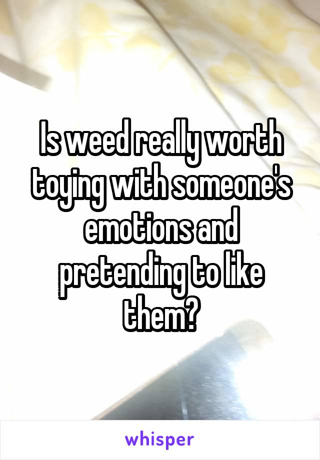 Is weed really worth toying with someone's emotions and pretending to like them?