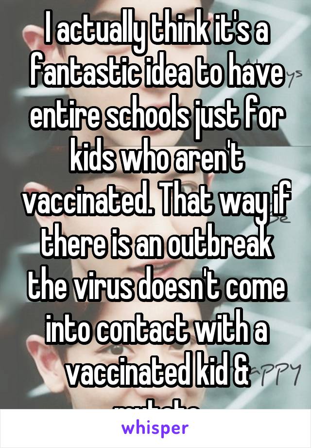I actually think it's a fantastic idea to have entire schools just for kids who aren't vaccinated. That way if there is an outbreak the virus doesn't come into contact with a vaccinated kid & mutate