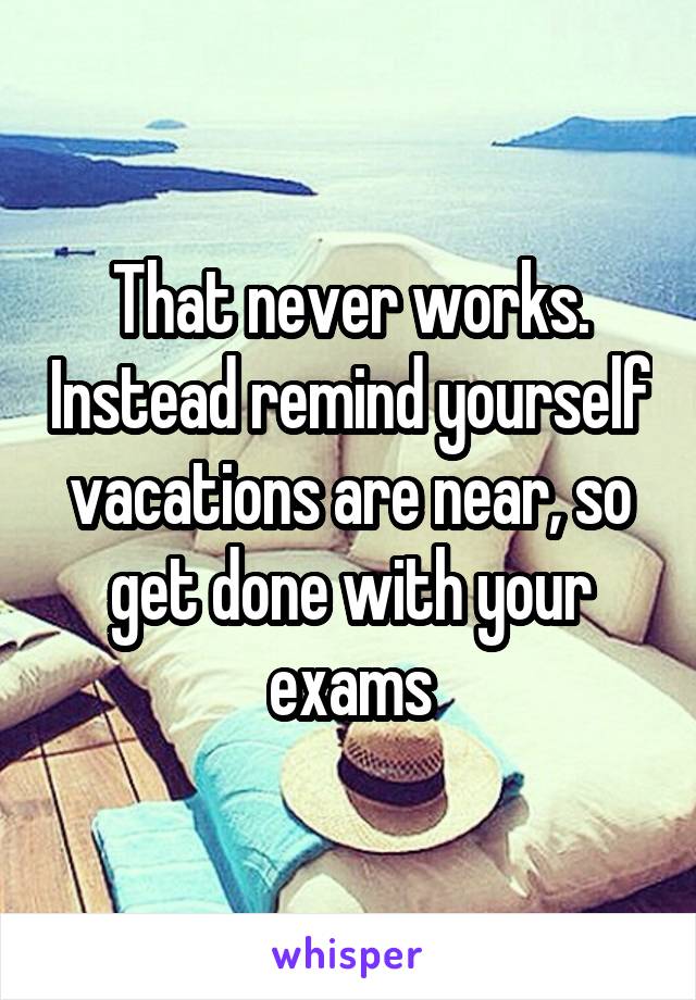That never works. Instead remind yourself vacations are near, so get done with your exams