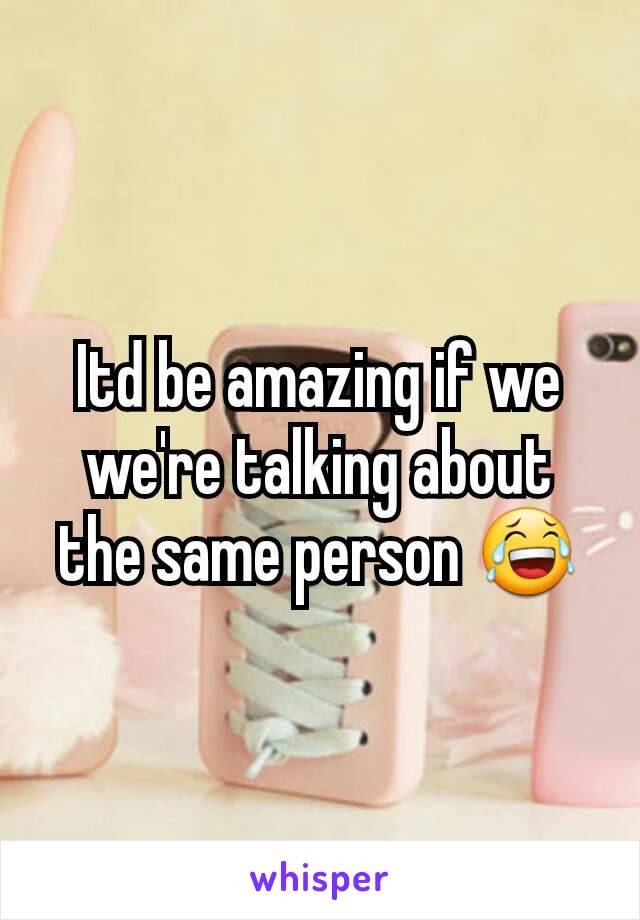 Itd be amazing if we we're talking about the same person 😂