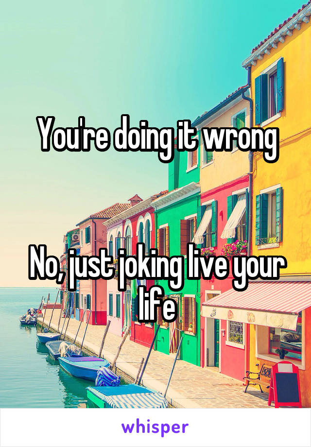 You're doing it wrong


No, just joking live your life