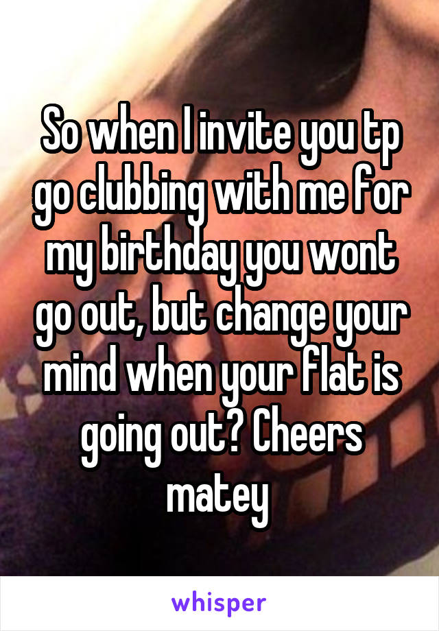 So when I invite you tp go clubbing with me for my birthday you wont go out, but change your mind when your flat is going out? Cheers matey 