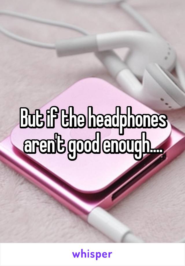 But if the headphones aren't good enough....