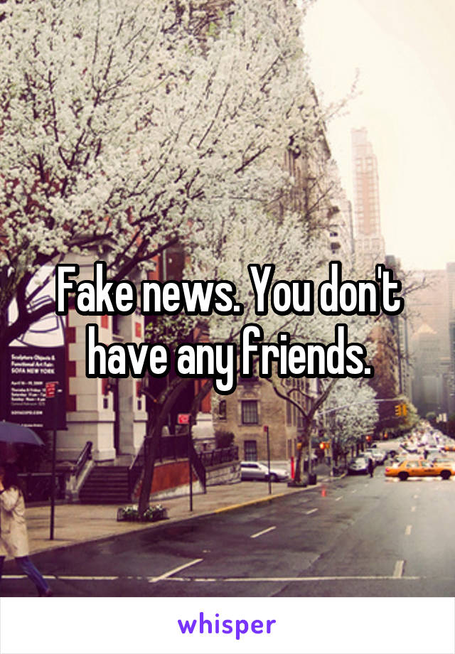 Fake news. You don't have any friends.