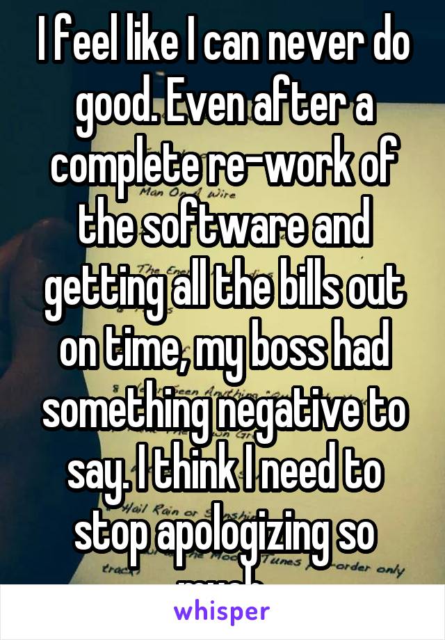 I feel like I can never do good. Even after a complete re-work of the software and getting all the bills out on time, my boss had something negative to say. I think I need to stop apologizing so much.