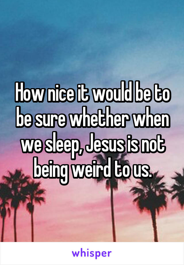 How nice it would be to be sure whether when we sleep, Jesus is not being weird to us.