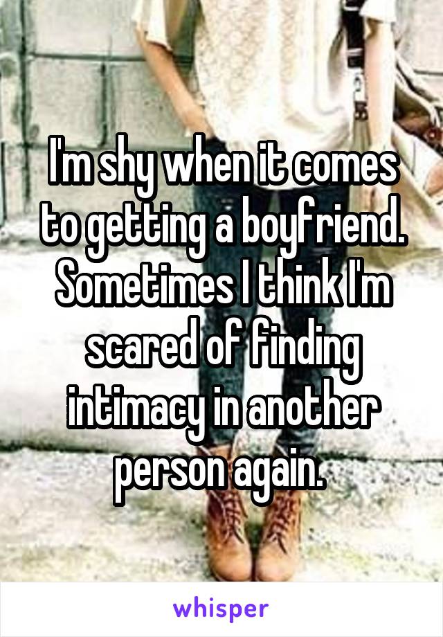 I'm shy when it comes to getting a boyfriend. Sometimes I think I'm scared of finding intimacy in another person again. 