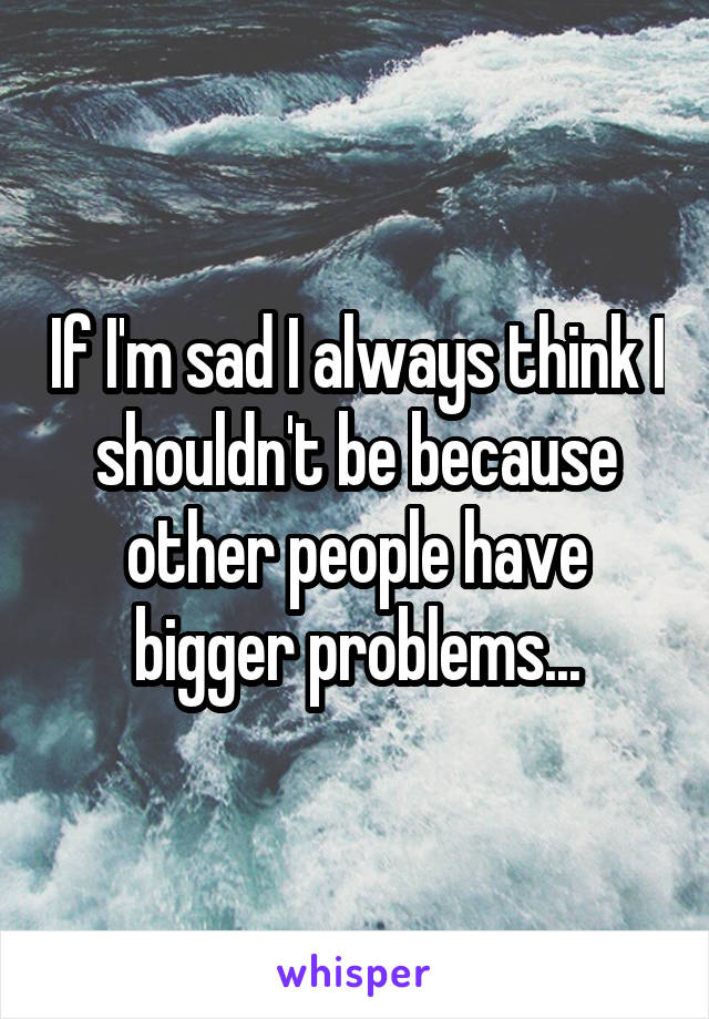 If I'm sad I always think I shouldn't be because other people have bigger problems...