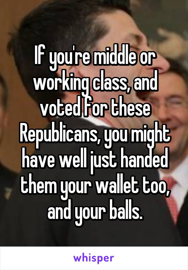 If you're middle or working class, and voted for these Republicans, you might have well just handed them your wallet too, and your balls.