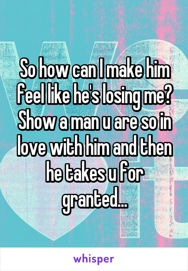 So how can I make him feel like he's losing me? Show a man u are so in love with him and then he takes u for granted...