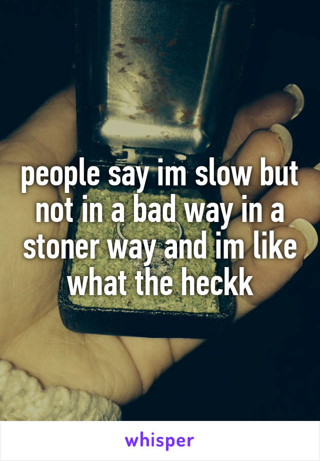 people say im slow but not in a bad way in a stoner way and im like what the heckk