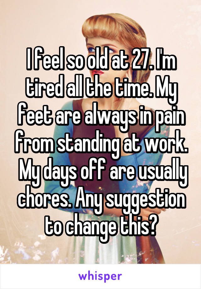 I feel so old at 27. I'm tired all the time. My feet are always in pain from standing at work.  My days off are usually chores. Any suggestion to change this?