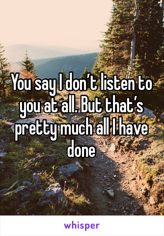 You say I don’t listen to you at all. But that’s pretty much all I have done 