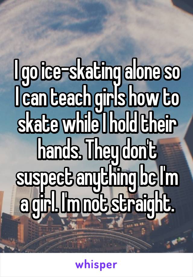 I go ice-skating alone so I can teach girls how to skate while I hold their hands. They don't suspect anything bc I'm a girl. I'm not straight.