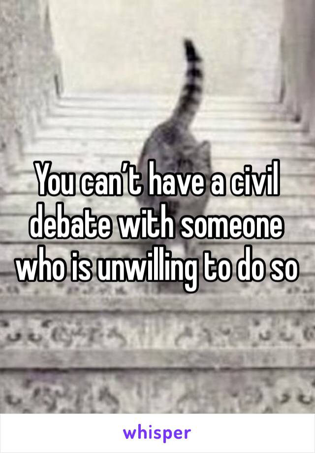 You can’t have a civil debate with someone who is unwilling to do so