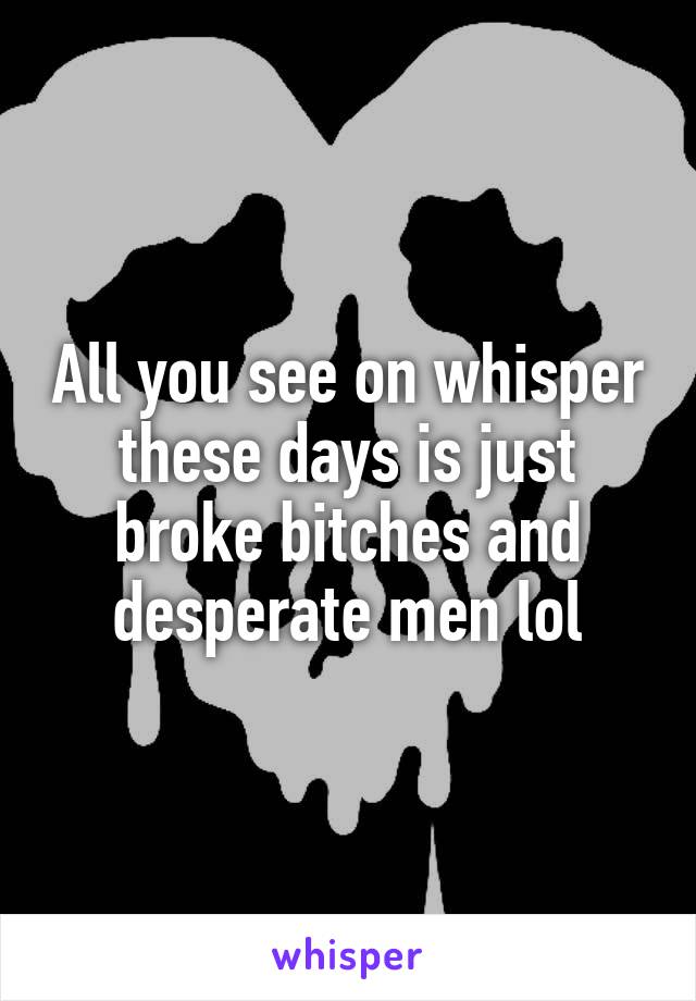 All you see on whisper these days is just broke bitches and desperate men lol