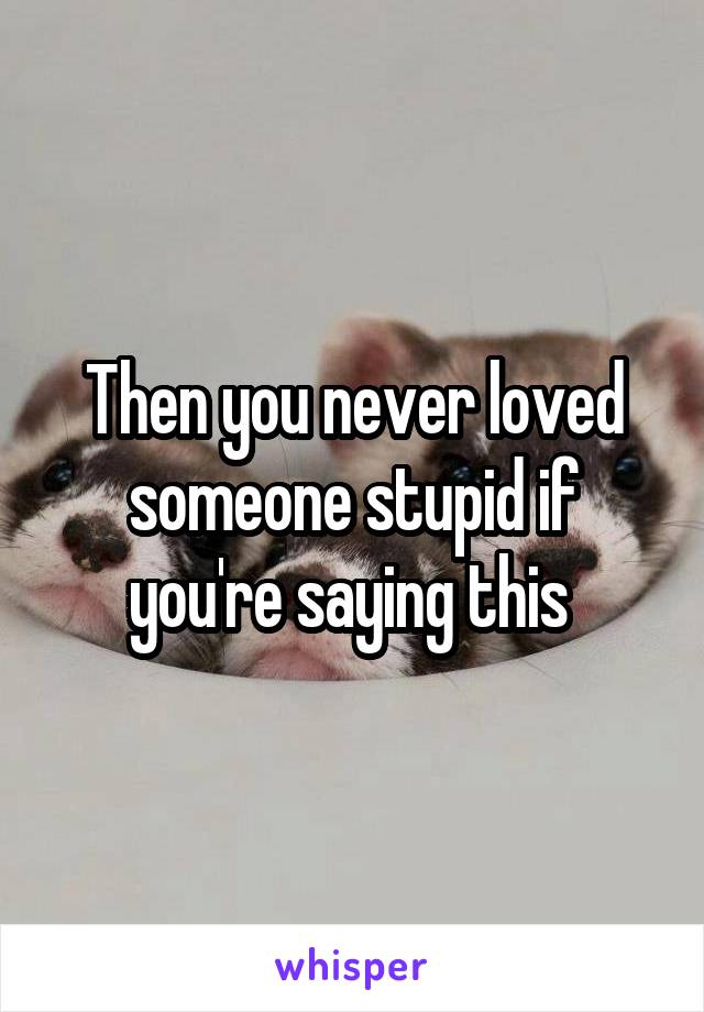 Then you never loved someone stupid if you're saying this 