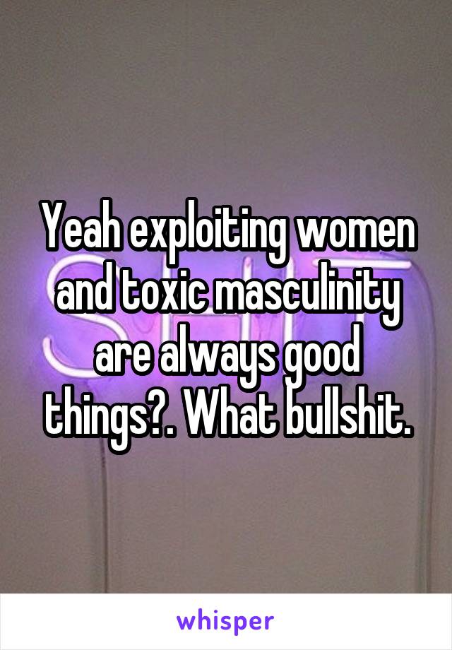 Yeah exploiting women and toxic masculinity are always good things?. What bullshit.