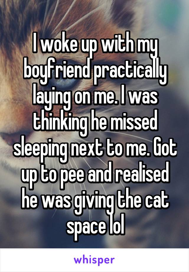 I woke up with my boyfriend practically laying on me. I was thinking he missed sleeping next to me. Got up to pee and realised he was giving the cat space lol