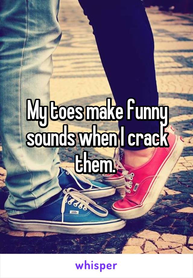 My toes make funny sounds when I crack them. 