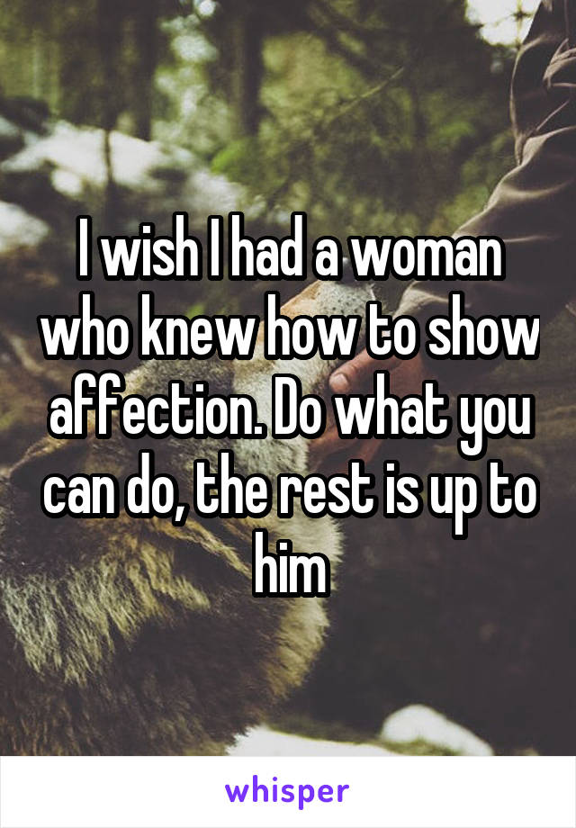 I wish I had a woman who knew how to show affection. Do what you can do, the rest is up to him