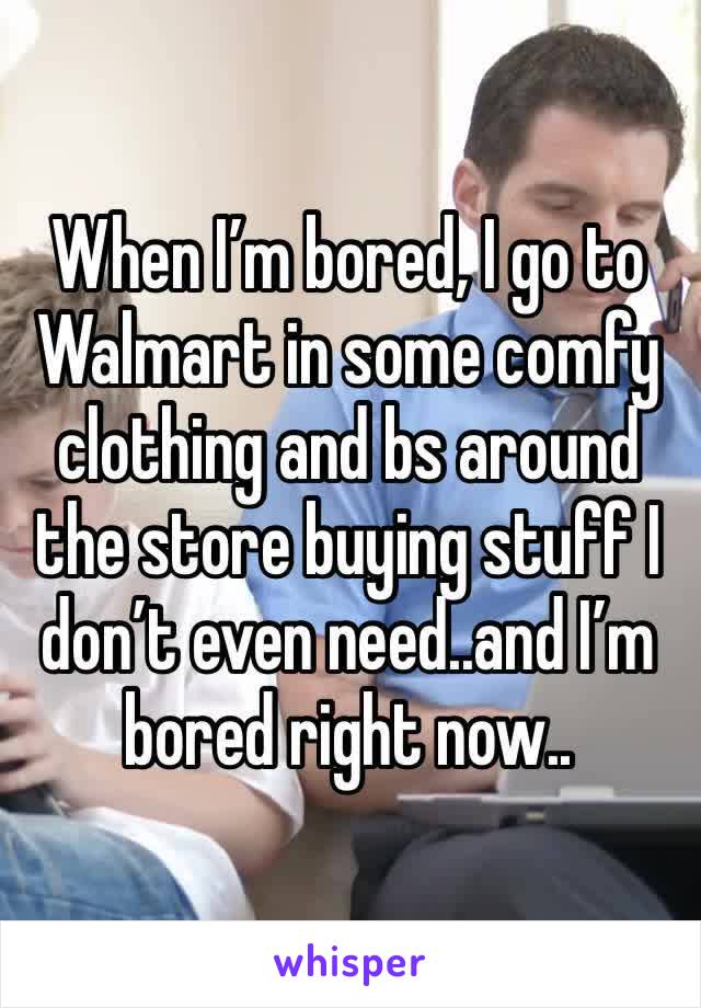 When I’m bored, I go to Walmart in some comfy clothing and bs around the store buying stuff I don’t even need..and I’m bored right now..