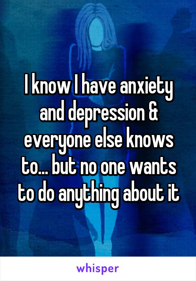 I know I have anxiety and depression & everyone else knows to... but no one wants to do anything about it