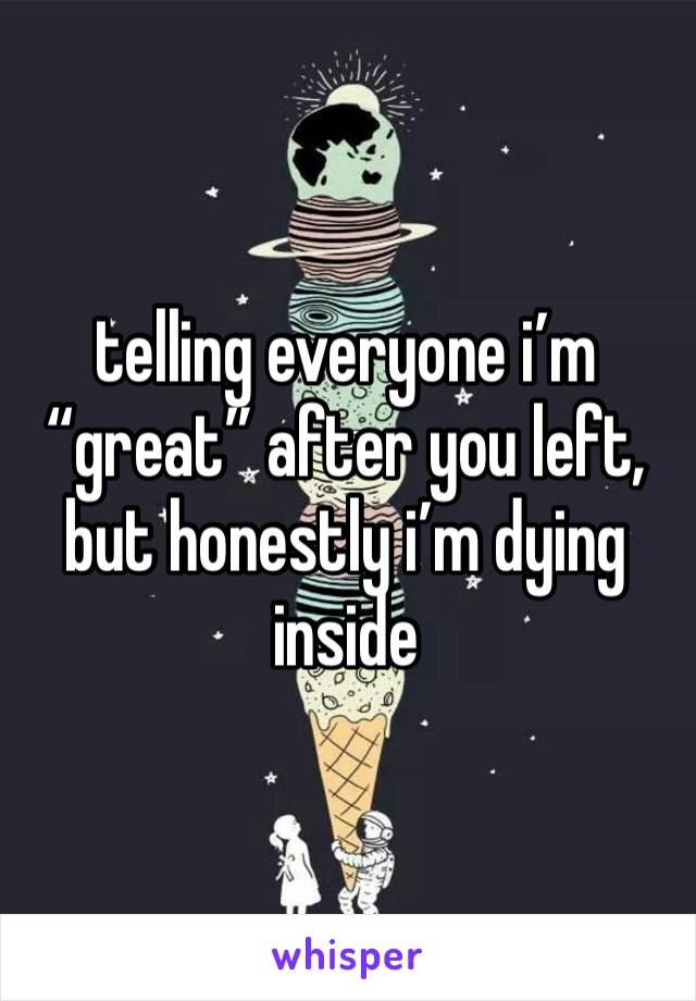 telling everyone i’m “great” after you left, but honestly i’m dying inside