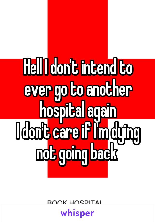 Hell I don't intend to ever go to another hospital again
I don't care if I'm dying not going back 