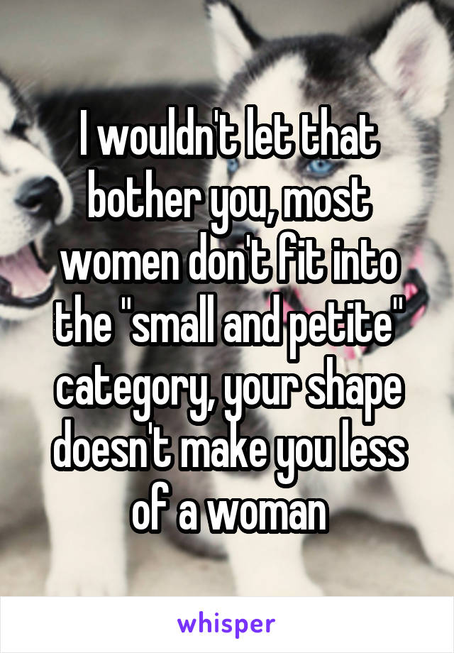 I wouldn't let that bother you, most women don't fit into the "small and petite" category, your shape doesn't make you less of a woman