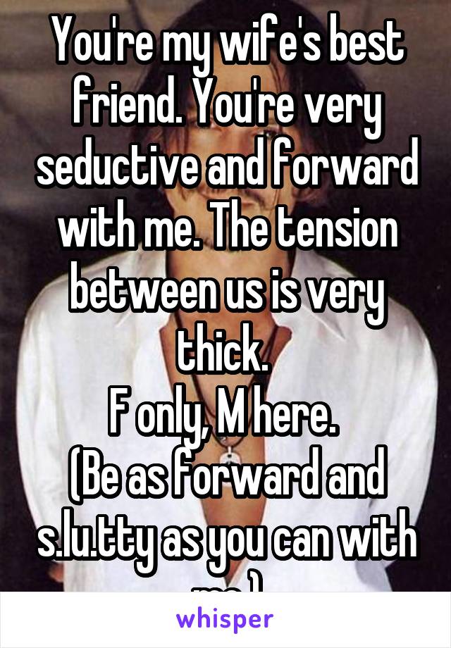 You're my wife's best friend. You're very seductive and forward with me. The tension between us is very thick. 
F only, M here. 
(Be as forward and s.lu.tty as you can with me.)