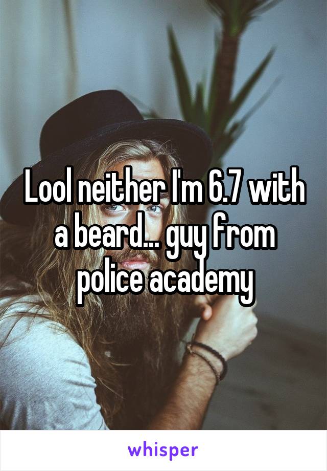 Lool neither I'm 6.7 with a beard... guy from police academy