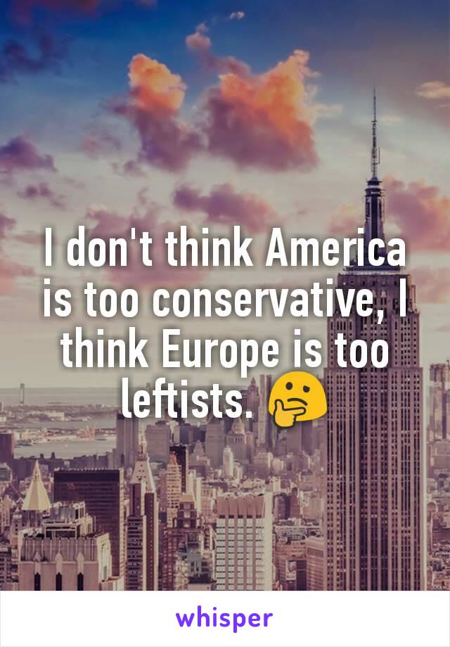 I don't think America is too conservative, I think Europe is too leftists. 🤔