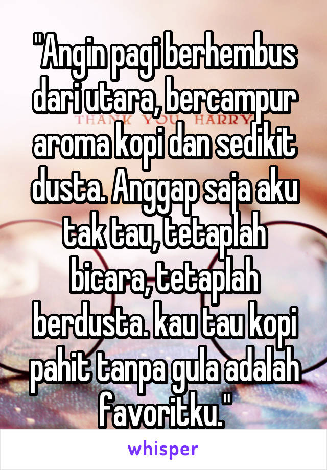 "Angin pagi berhembus dari utara, bercampur aroma kopi dan sedikit dusta. Anggap saja aku tak tau, tetaplah bicara, tetaplah berdusta. kau tau kopi pahit tanpa gula adalah favoritku."