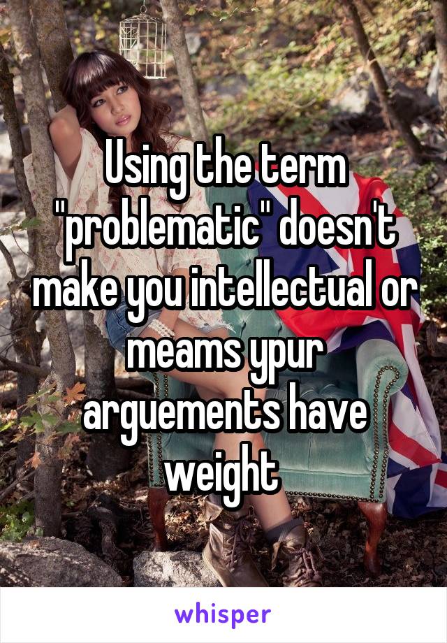 Using the term "problematic" doesn't make you intellectual or meams ypur arguements have weight 