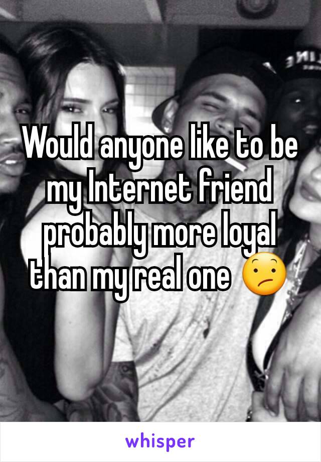 Would anyone like to be my Internet friend probably more loyal than my real one 😕