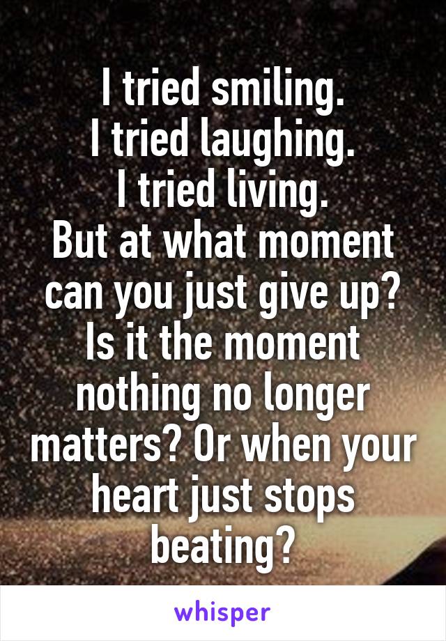 I tried smiling.
I tried laughing.
I tried living.
But at what moment can you just give up?
Is it the moment nothing no longer matters? Or when your heart just stops beating?