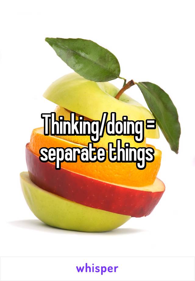 Thinking/doing = separate things 