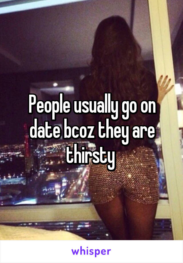 People usually go on date bcoz they are thirsty 